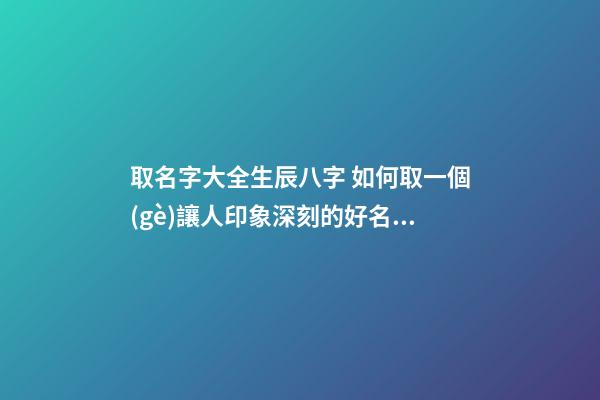 取名字大全生辰八字 如何取一個(gè)讓人印象深刻的好名字